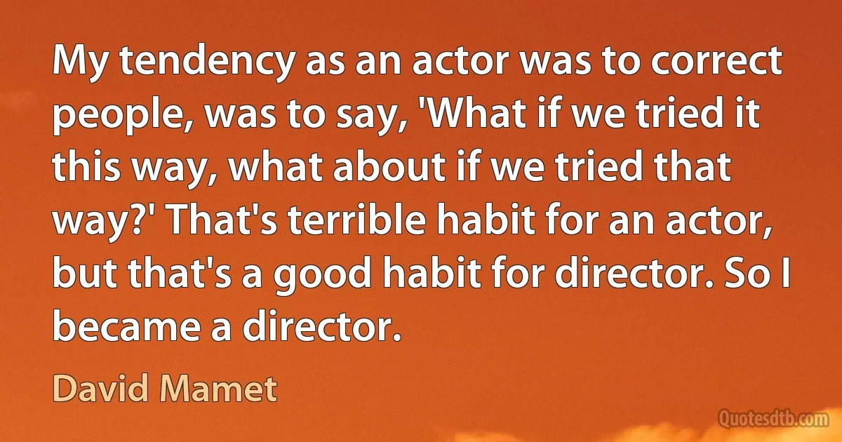 My tendency as an actor was to correct people, was to say, 'What if we tried it this way, what about if we tried that way?' That's terrible habit for an actor, but that's a good habit for director. So I became a director. (David Mamet)