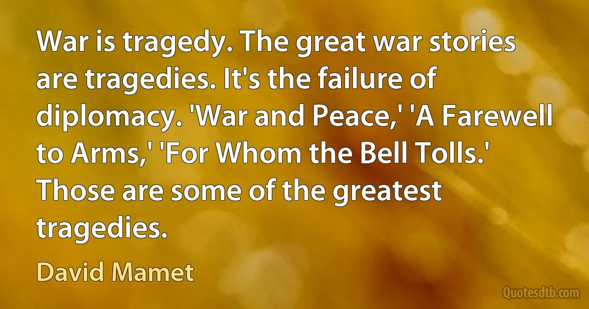 War is tragedy. The great war stories are tragedies. It's the failure of diplomacy. 'War and Peace,' 'A Farewell to Arms,' 'For Whom the Bell Tolls.' Those are some of the greatest tragedies. (David Mamet)