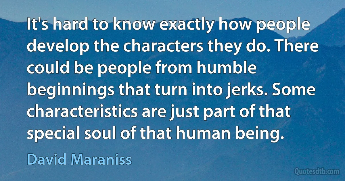 It's hard to know exactly how people develop the characters they do. There could be people from humble beginnings that turn into jerks. Some characteristics are just part of that special soul of that human being. (David Maraniss)