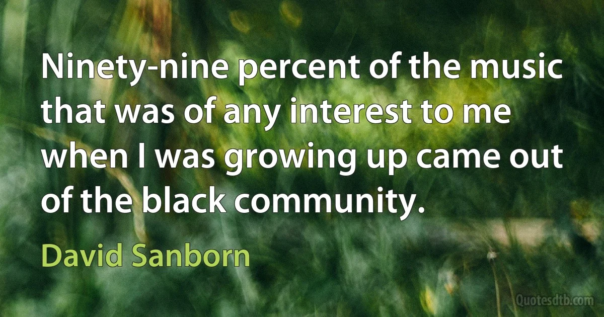 Ninety-nine percent of the music that was of any interest to me when I was growing up came out of the black community. (David Sanborn)