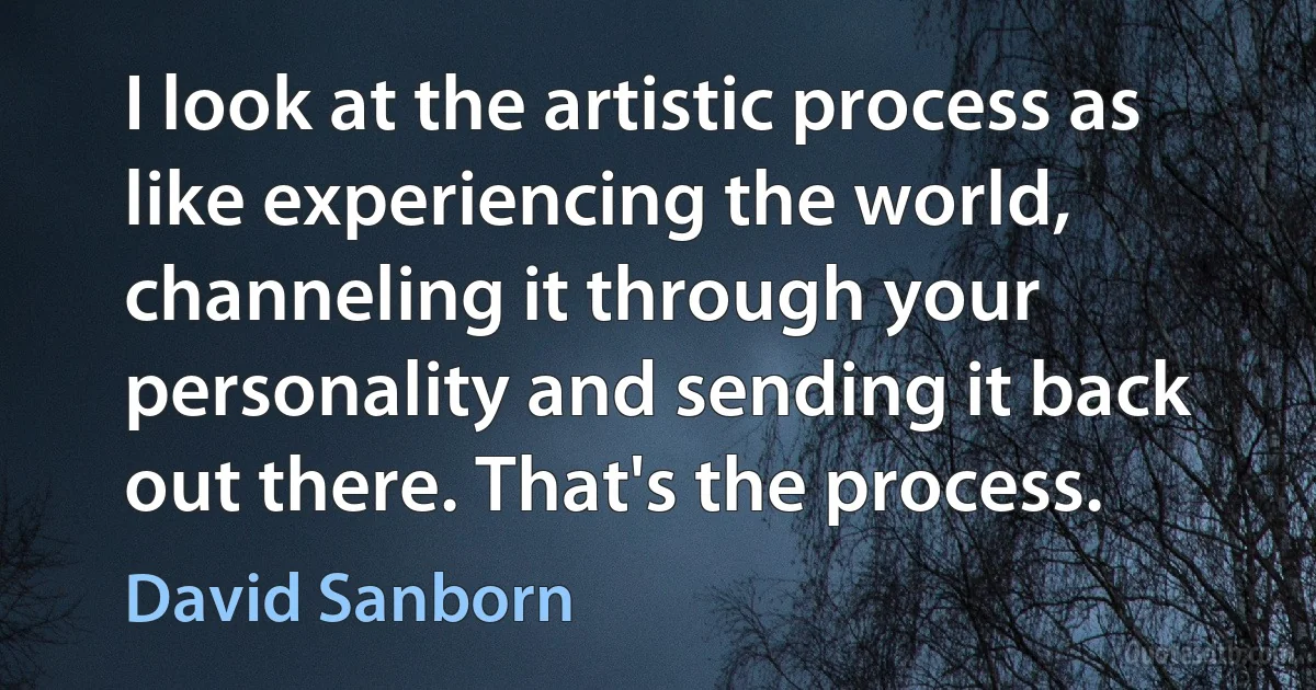 I look at the artistic process as like experiencing the world, channeling it through your personality and sending it back out there. That's the process. (David Sanborn)