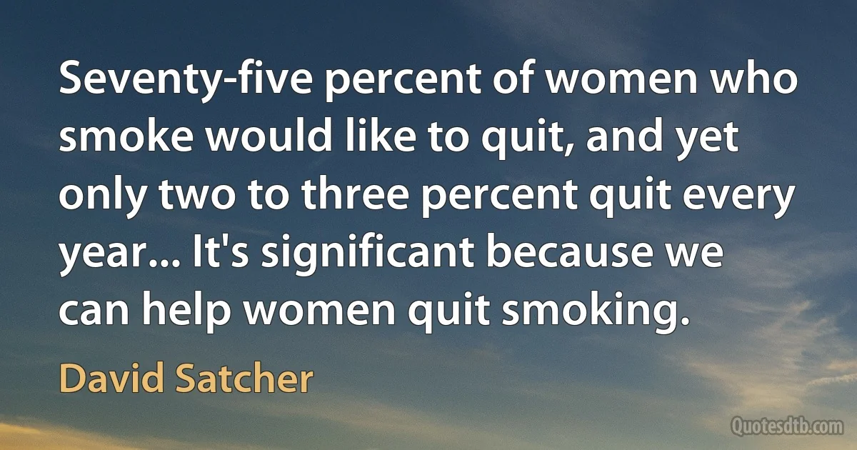 Seventy-five percent of women who smoke would like to quit, and yet only two to three percent quit every year... It's significant because we can help women quit smoking. (David Satcher)