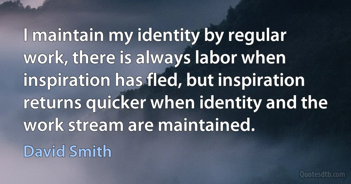 I maintain my identity by regular work, there is always labor when inspiration has fled, but inspiration returns quicker when identity and the work stream are maintained. (David Smith)