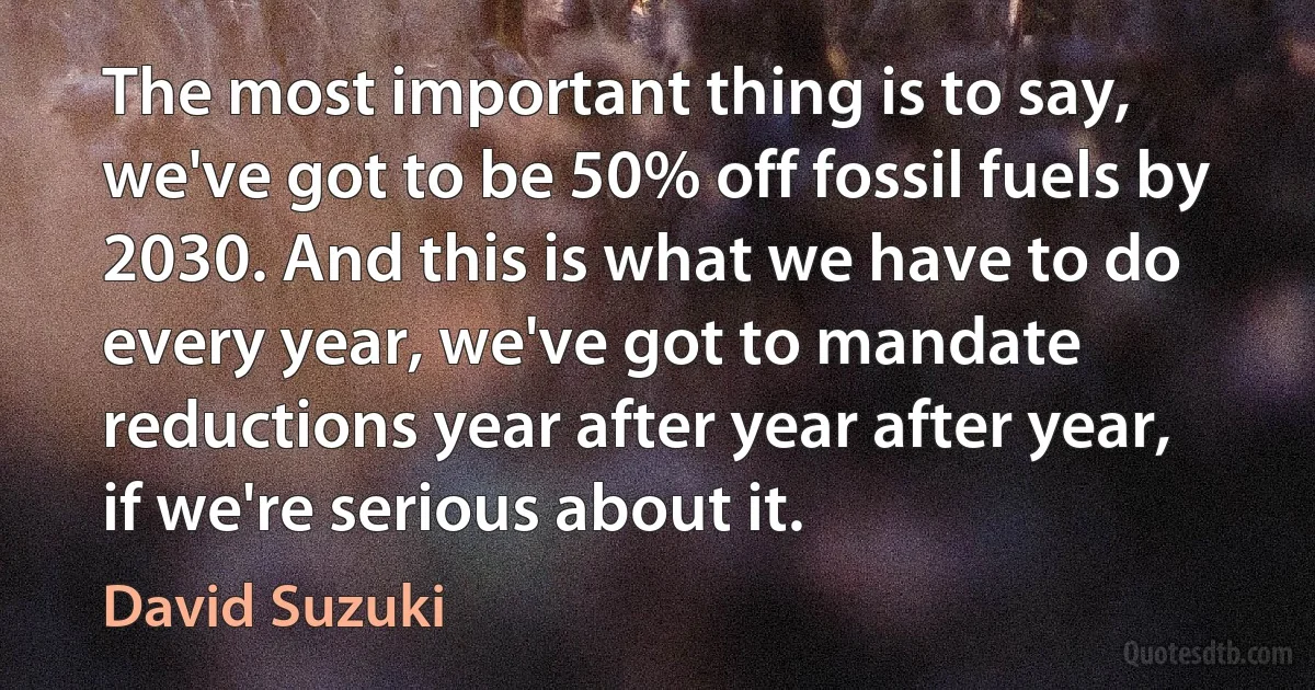 The most important thing is to say, we've got to be 50% off fossil fuels by 2030. And this is what we have to do every year, we've got to mandate reductions year after year after year, if we're serious about it. (David Suzuki)