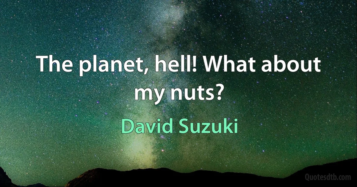 The planet, hell! What about my nuts? (David Suzuki)