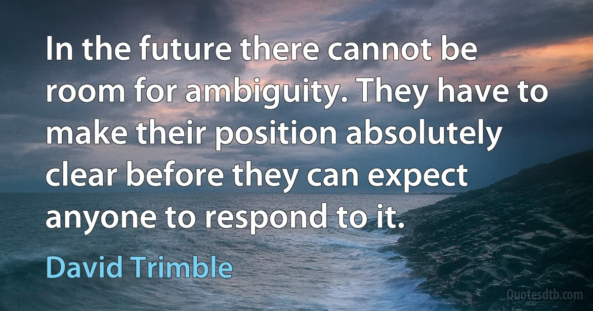 In the future there cannot be room for ambiguity. They have to make their position absolutely clear before they can expect anyone to respond to it. (David Trimble)