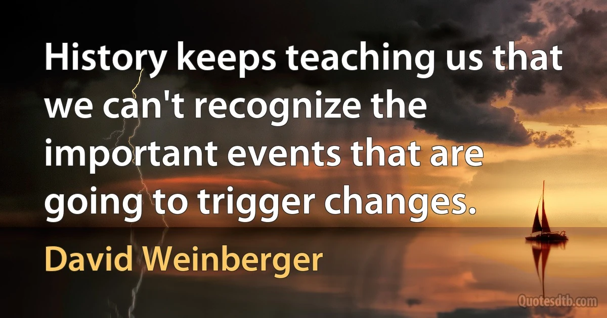 History keeps teaching us that we can't recognize the important events that are going to trigger changes. (David Weinberger)