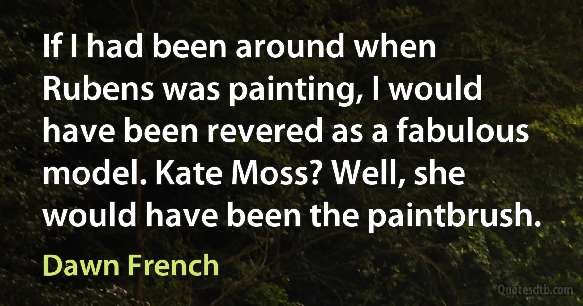 If I had been around when Rubens was painting, I would have been revered as a fabulous model. Kate Moss? Well, she would have been the paintbrush. (Dawn French)