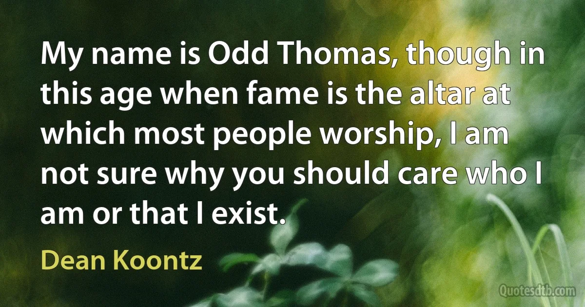 My name is Odd Thomas, though in this age when fame is the altar at which most people worship, I am not sure why you should care who I am or that I exist. (Dean Koontz)