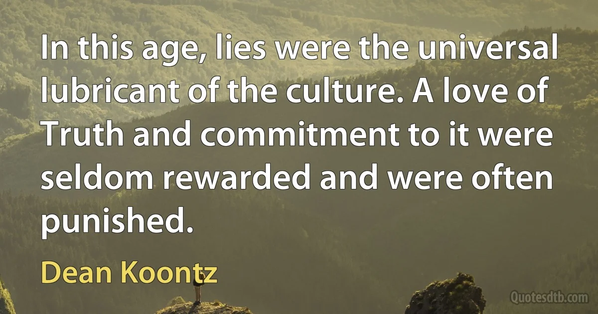 In this age, lies were the universal lubricant of the culture. A love of Truth and commitment to it were seldom rewarded and were often punished. (Dean Koontz)