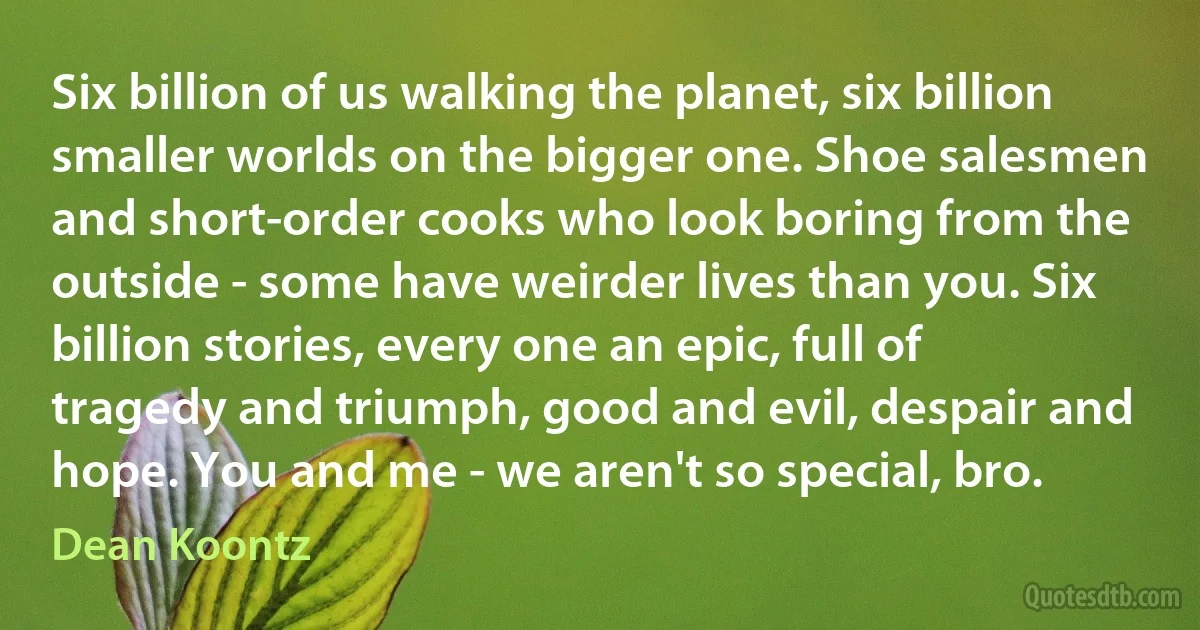 Six billion of us walking the planet, six billion smaller worlds on the bigger one. Shoe salesmen and short-order cooks who look boring from the outside - some have weirder lives than you. Six billion stories, every one an epic, full of tragedy and triumph, good and evil, despair and hope. You and me - we aren't so special, bro. (Dean Koontz)