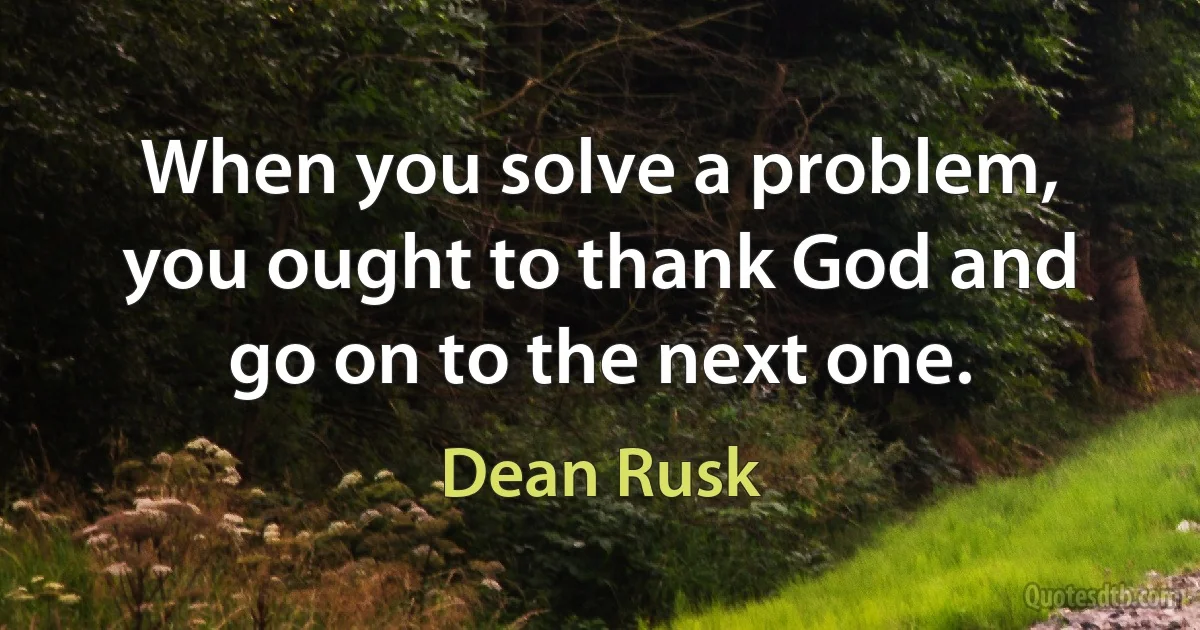 When you solve a problem, you ought to thank God and go on to the next one. (Dean Rusk)