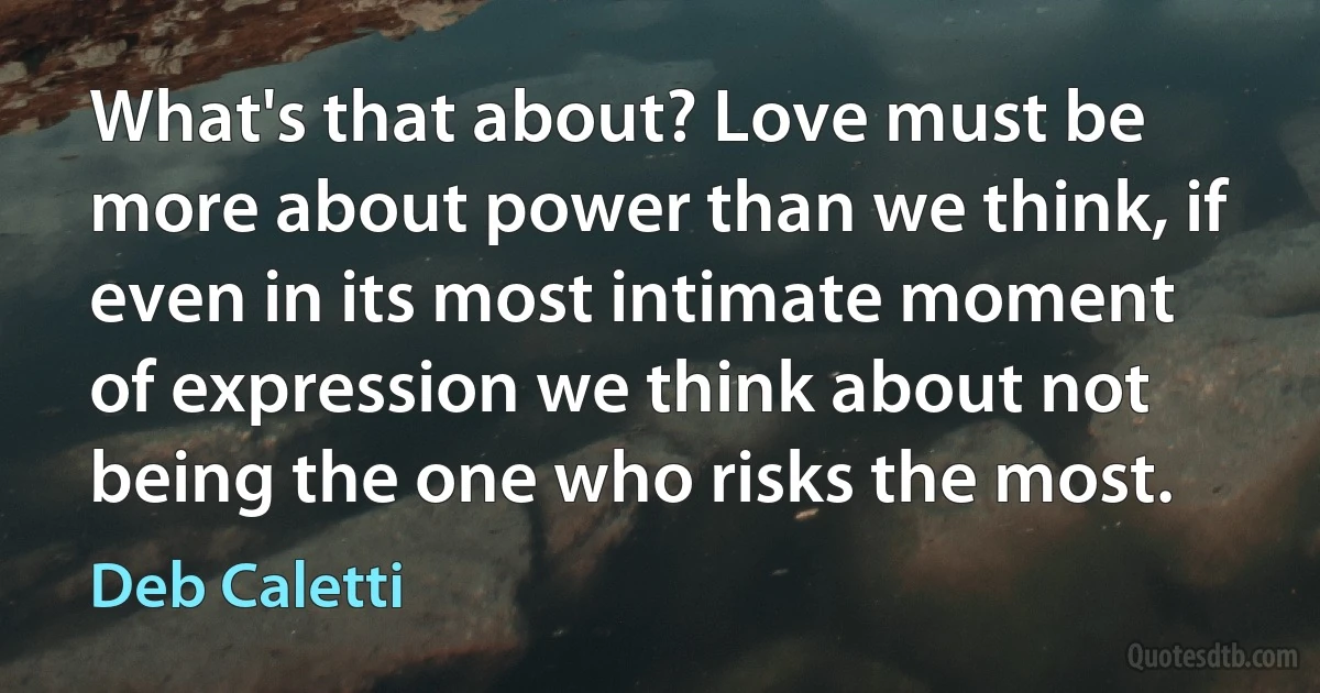 What's that about? Love must be more about power than we think, if even in its most intimate moment of expression we think about not being the one who risks the most. (Deb Caletti)