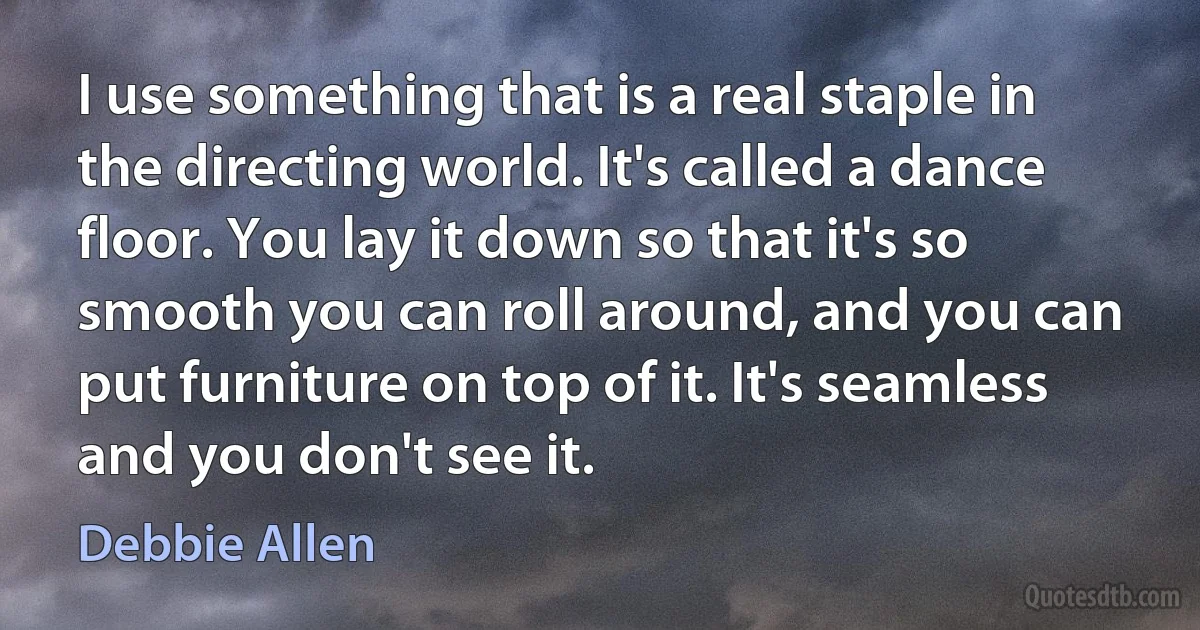 I use something that is a real staple in the directing world. It's called a dance floor. You lay it down so that it's so smooth you can roll around, and you can put furniture on top of it. It's seamless and you don't see it. (Debbie Allen)