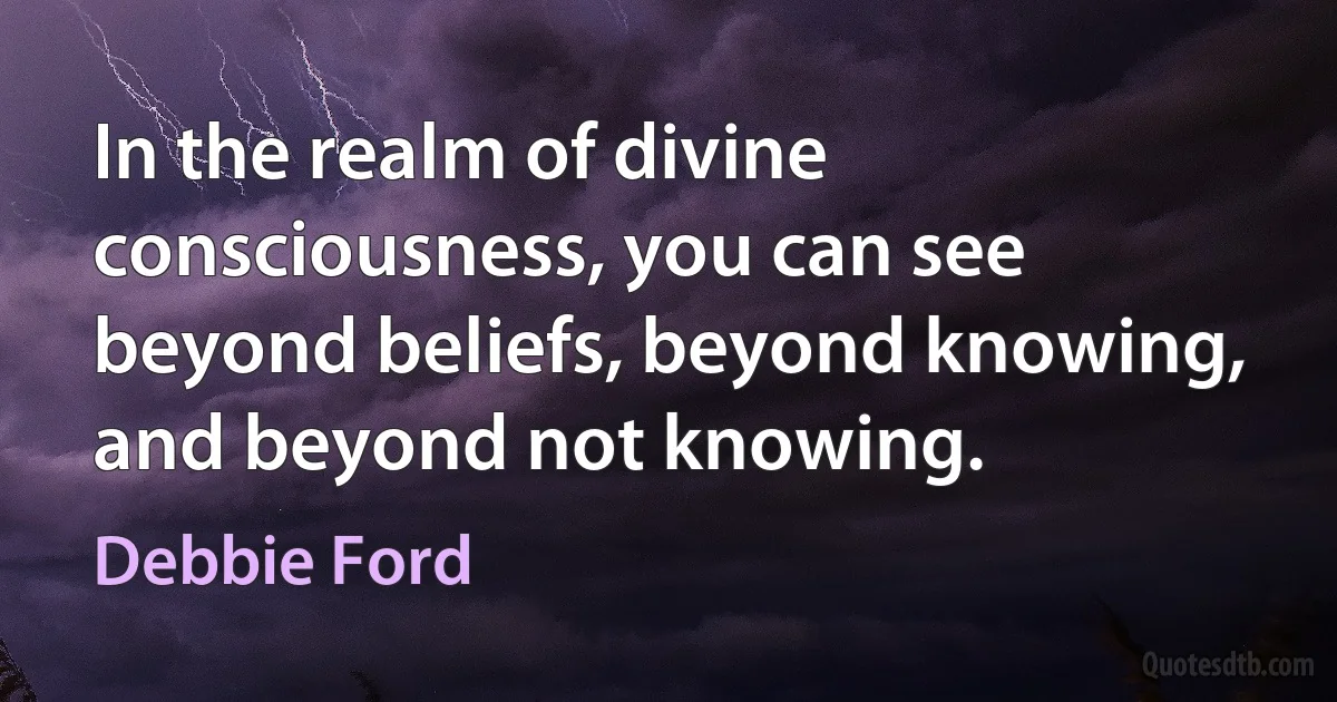 In the realm of divine consciousness, you can see beyond beliefs, beyond knowing, and beyond not knowing. (Debbie Ford)