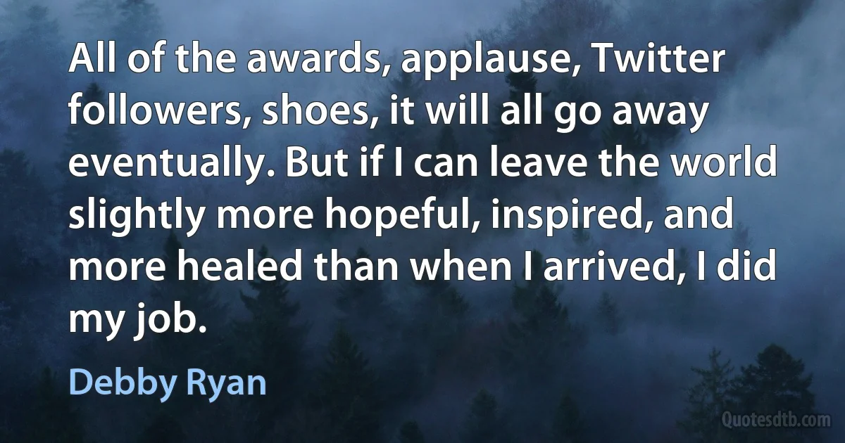 All of the awards, applause, Twitter followers, shoes, it will all go away eventually. But if I can leave the world slightly more hopeful, inspired, and more healed than when I arrived, I did my job. (Debby Ryan)