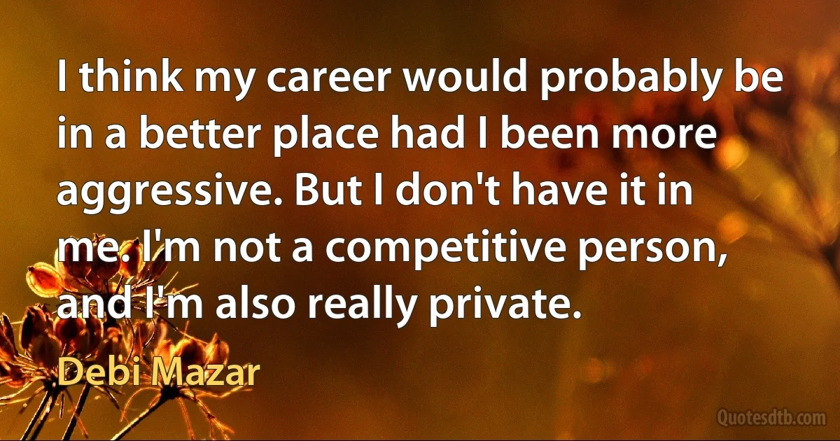 I think my career would probably be in a better place had I been more aggressive. But I don't have it in me. I'm not a competitive person, and I'm also really private. (Debi Mazar)