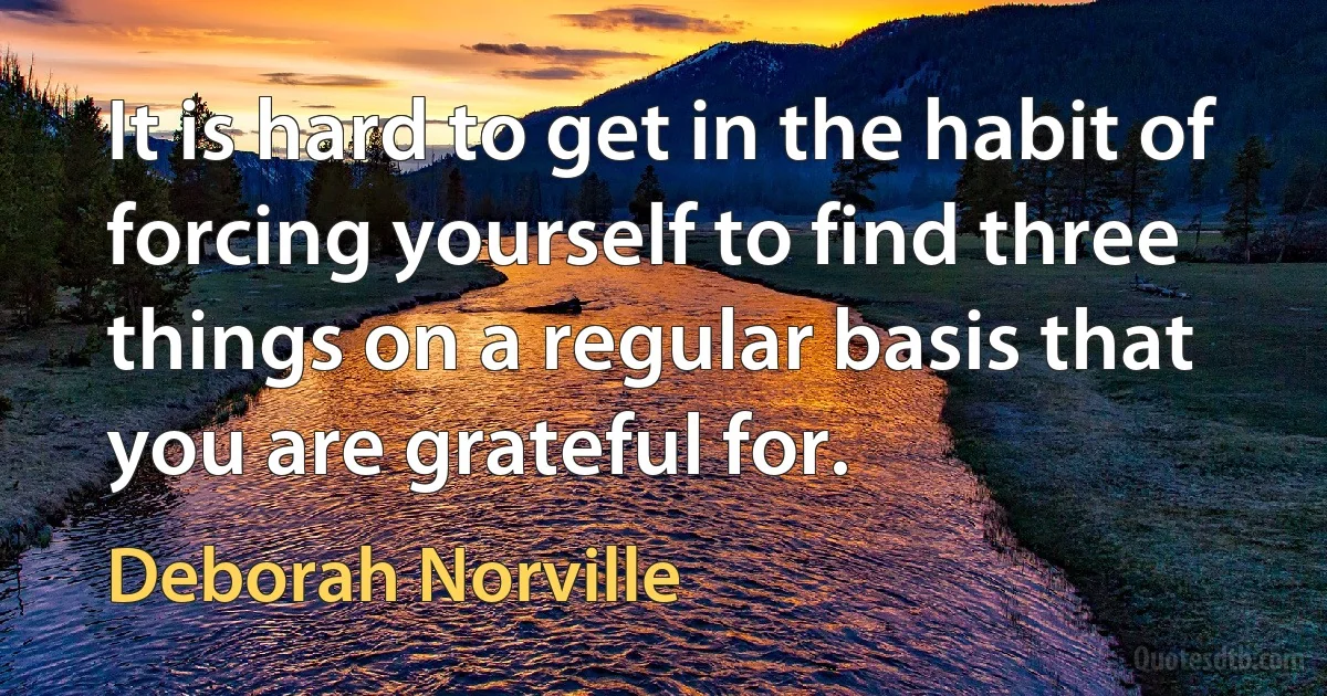 It is hard to get in the habit of forcing yourself to find three things on a regular basis that you are grateful for. (Deborah Norville)