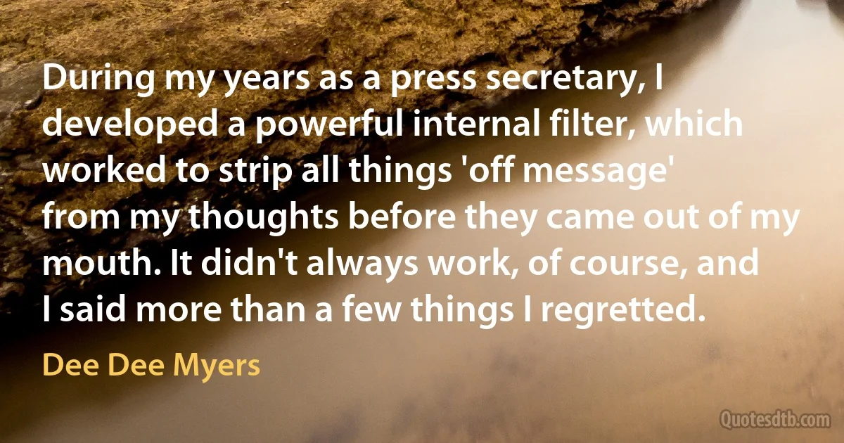 During my years as a press secretary, I developed a powerful internal filter, which worked to strip all things 'off message' from my thoughts before they came out of my mouth. It didn't always work, of course, and I said more than a few things I regretted. (Dee Dee Myers)