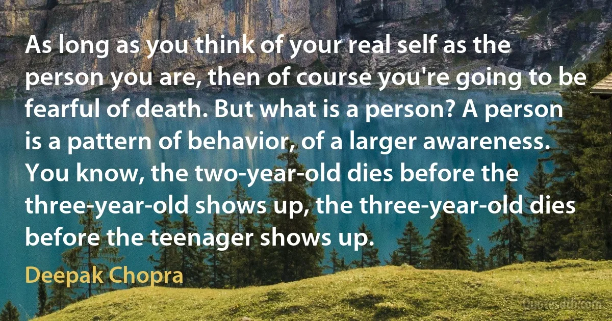 As long as you think of your real self as the person you are, then of course you're going to be fearful of death. But what is a person? A person is a pattern of behavior, of a larger awareness. You know, the two-year-old dies before the three-year-old shows up, the three-year-old dies before the teenager shows up. (Deepak Chopra)