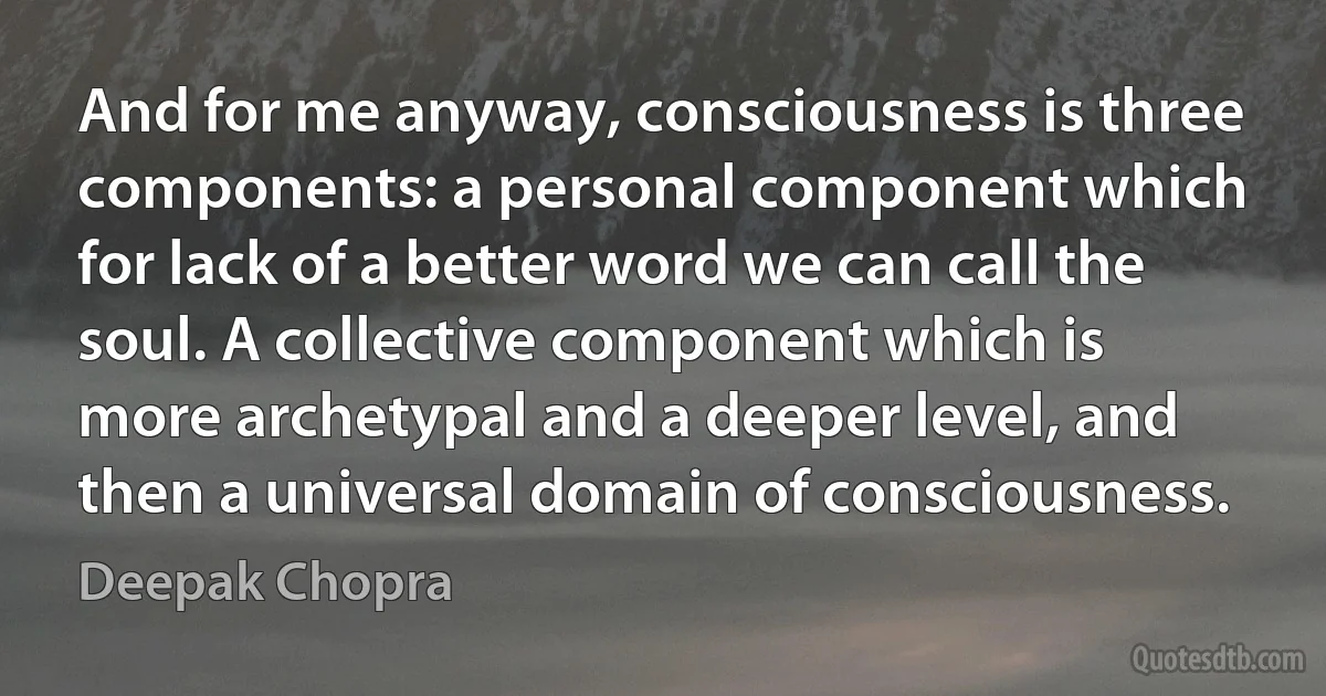 And for me anyway, consciousness is three components: a personal component which for lack of a better word we can call the soul. A collective component which is more archetypal and a deeper level, and then a universal domain of consciousness. (Deepak Chopra)