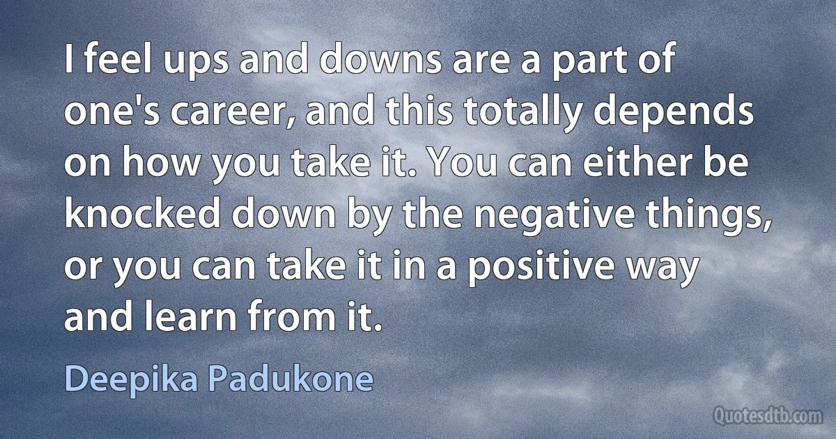 I feel ups and downs are a part of one's career, and this totally depends on how you take it. You can either be knocked down by the negative things, or you can take it in a positive way and learn from it. (Deepika Padukone)