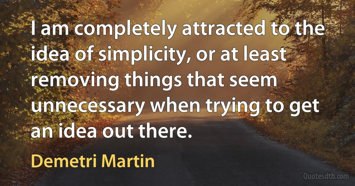 I am completely attracted to the idea of simplicity, or at least removing things that seem unnecessary when trying to get an idea out there. (Demetri Martin)