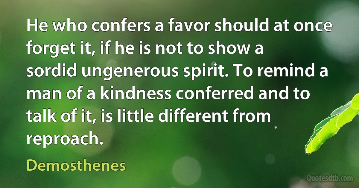 He who confers a favor should at once forget it, if he is not to show a sordid ungenerous spirit. To remind a man of a kindness conferred and to talk of it, is little different from reproach. (Demosthenes)