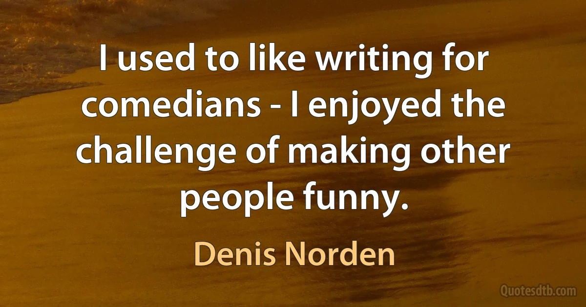 I used to like writing for comedians - I enjoyed the challenge of making other people funny. (Denis Norden)