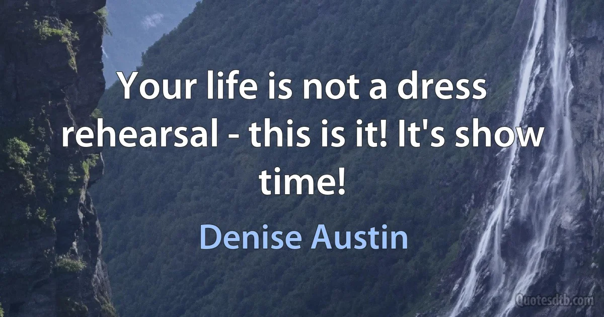 Your life is not a dress rehearsal - this is it! It's show time! (Denise Austin)