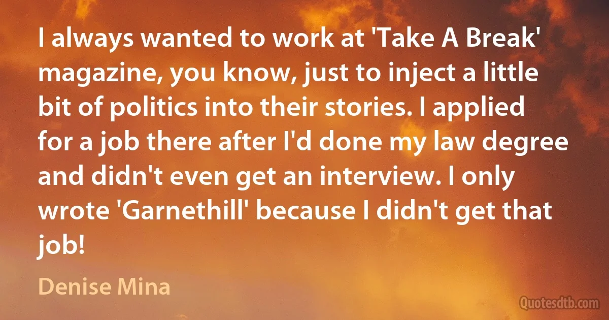 I always wanted to work at 'Take A Break' magazine, you know, just to inject a little bit of politics into their stories. I applied for a job there after I'd done my law degree and didn't even get an interview. I only wrote 'Garnethill' because I didn't get that job! (Denise Mina)