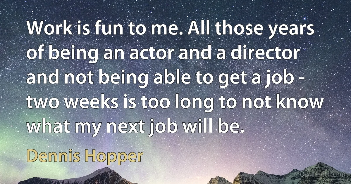 Work is fun to me. All those years of being an actor and a director and not being able to get a job - two weeks is too long to not know what my next job will be. (Dennis Hopper)