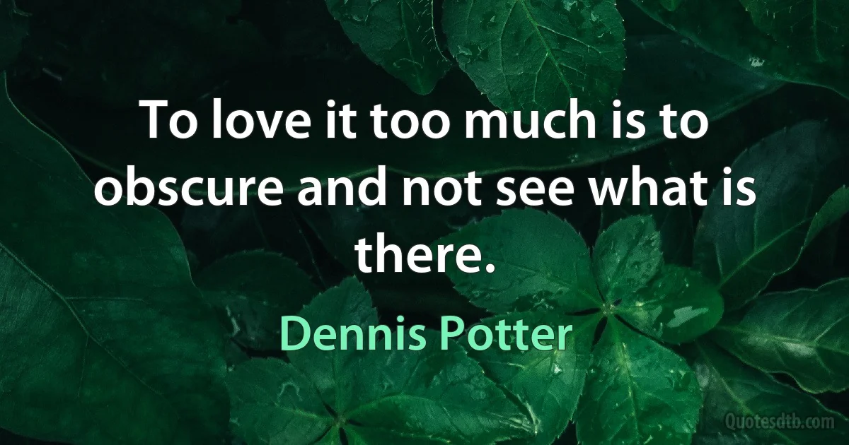 To love it too much is to obscure and not see what is there. (Dennis Potter)