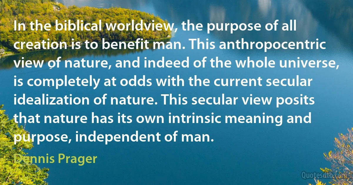 In the biblical worldview, the purpose of all creation is to benefit man. This anthropocentric view of nature, and indeed of the whole universe, is completely at odds with the current secular idealization of nature. This secular view posits that nature has its own intrinsic meaning and purpose, independent of man. (Dennis Prager)