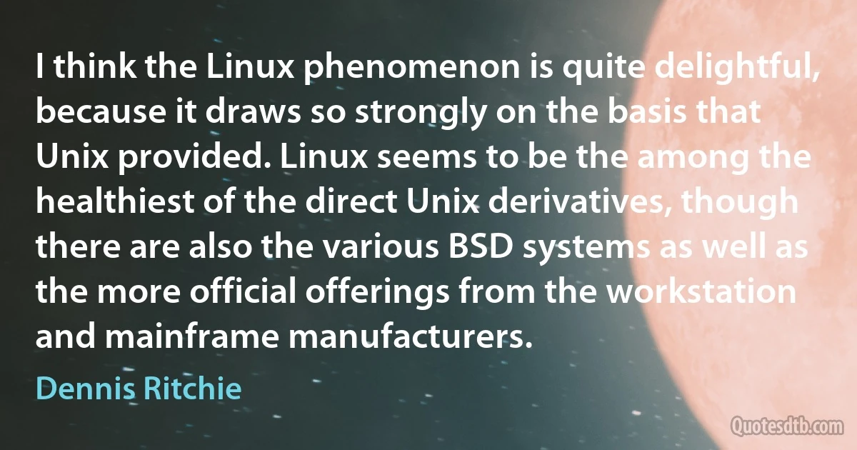 I think the Linux phenomenon is quite delightful, because it draws so strongly on the basis that Unix provided. Linux seems to be the among the healthiest of the direct Unix derivatives, though there are also the various BSD systems as well as the more official offerings from the workstation and mainframe manufacturers. (Dennis Ritchie)