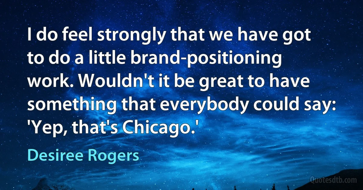 I do feel strongly that we have got to do a little brand-positioning work. Wouldn't it be great to have something that everybody could say: 'Yep, that's Chicago.' (Desiree Rogers)