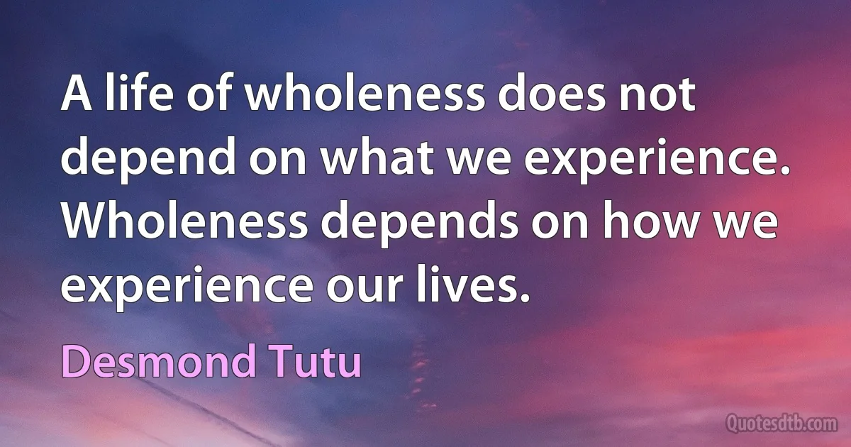 A life of wholeness does not depend on what we experience. Wholeness depends on how we experience our lives. (Desmond Tutu)