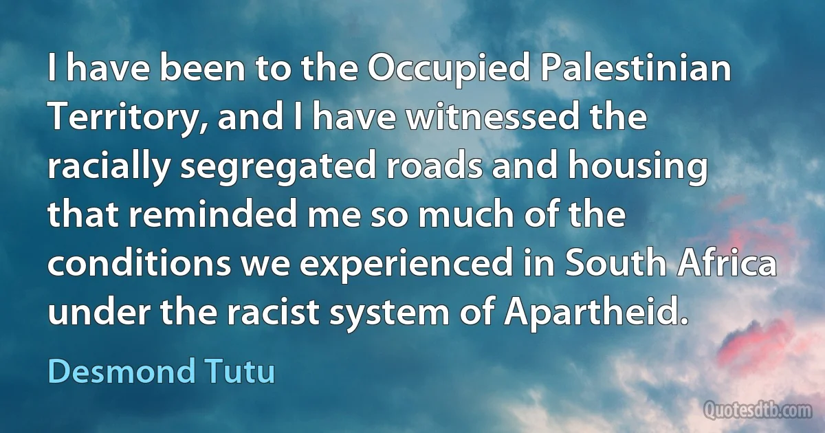 I have been to the Occupied Palestinian Territory, and I have witnessed the racially segregated roads and housing that reminded me so much of the conditions we experienced in South Africa under the racist system of Apartheid. (Desmond Tutu)