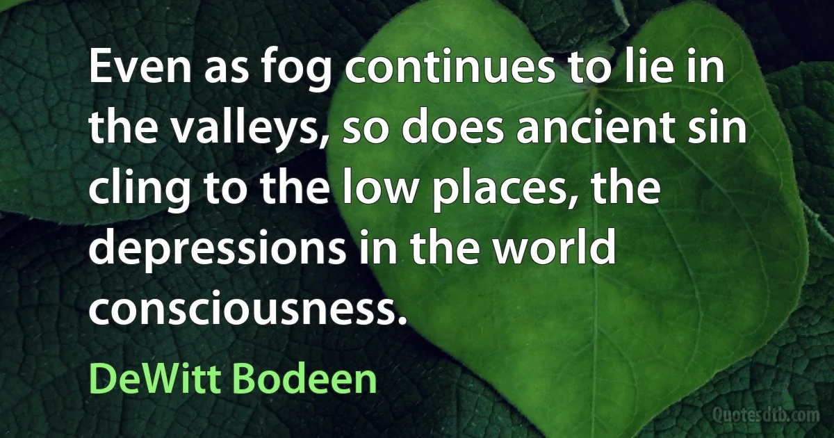 Even as fog continues to lie in the valleys, so does ancient sin cling to the low places, the depressions in the world consciousness. (DeWitt Bodeen)