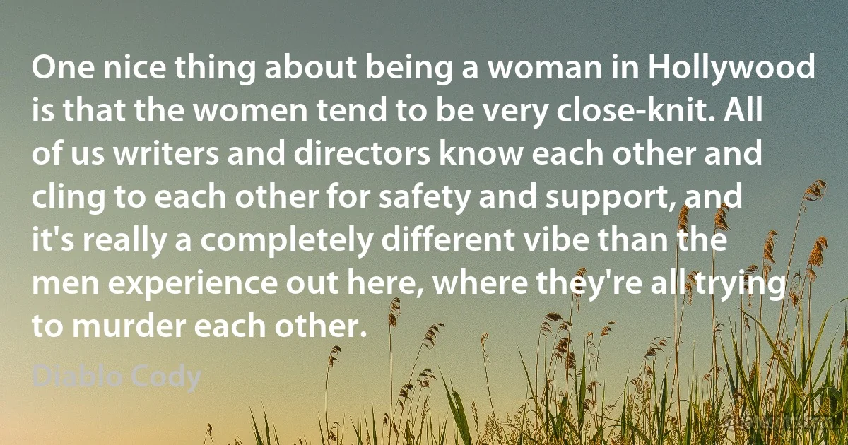 One nice thing about being a woman in Hollywood is that the women tend to be very close-knit. All of us writers and directors know each other and cling to each other for safety and support, and it's really a completely different vibe than the men experience out here, where they're all trying to murder each other. (Diablo Cody)