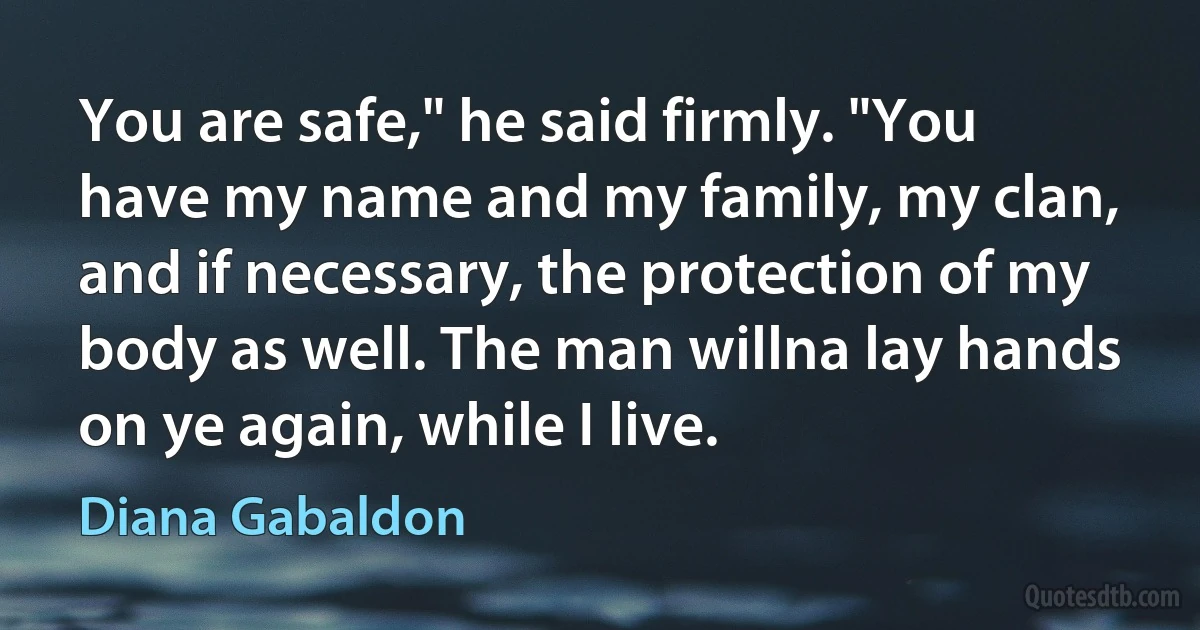 You are safe," he said firmly. "You have my name and my family, my clan, and if necessary, the protection of my body as well. The man willna lay hands on ye again, while I live. (Diana Gabaldon)