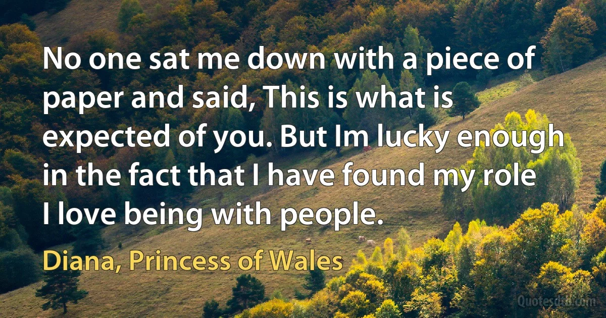 No one sat me down with a piece of paper and said, This is what is expected of you. But Im lucky enough in the fact that I have found my role I love being with people. (Diana, Princess of Wales)