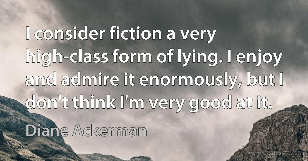 I consider fiction a very high-class form of lying. I enjoy and admire it enormously, but I don't think I'm very good at it. (Diane Ackerman)