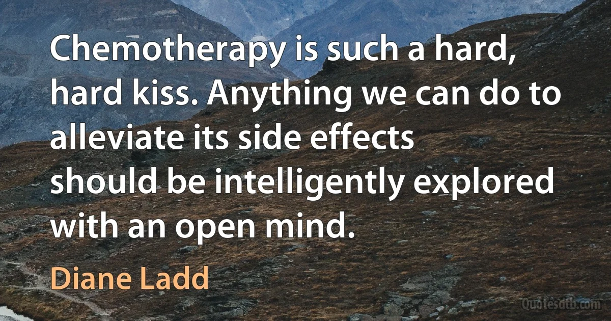 Chemotherapy is such a hard, hard kiss. Anything we can do to alleviate its side effects should be intelligently explored with an open mind. (Diane Ladd)