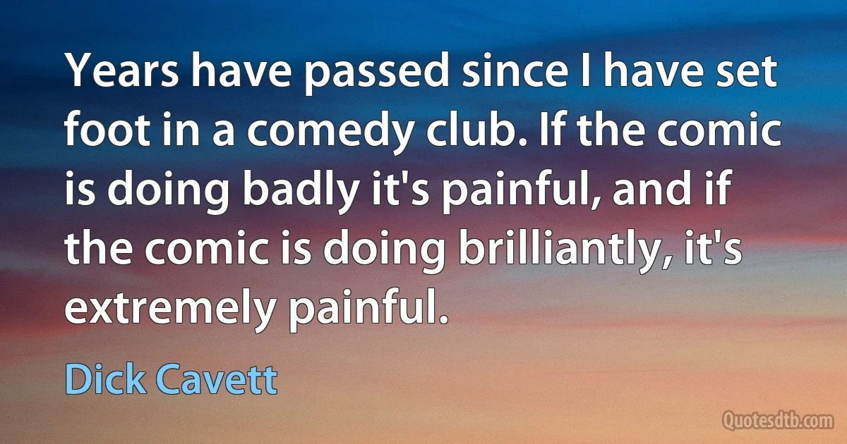 Years have passed since I have set foot in a comedy club. If the comic is doing badly it's painful, and if the comic is doing brilliantly, it's extremely painful. (Dick Cavett)