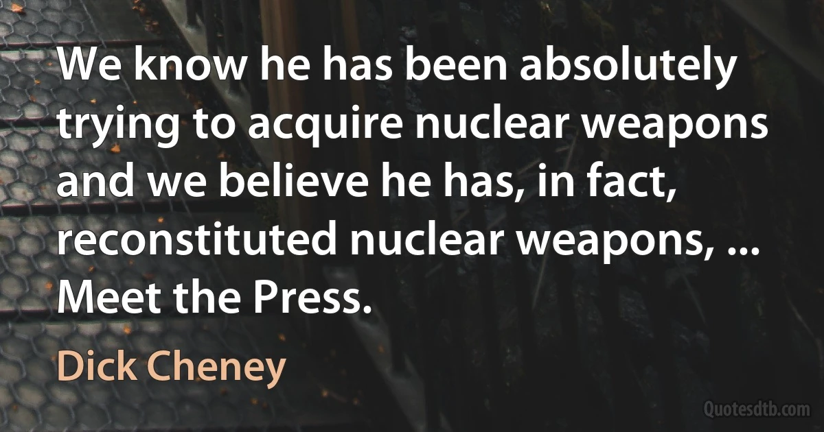 We know he has been absolutely trying to acquire nuclear weapons and we believe he has, in fact, reconstituted nuclear weapons, ... Meet the Press. (Dick Cheney)