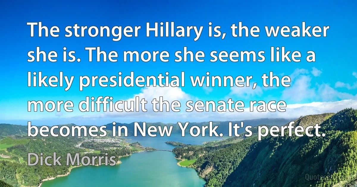 The stronger Hillary is, the weaker she is. The more she seems like a likely presidential winner, the more difficult the senate race becomes in New York. It's perfect. (Dick Morris)