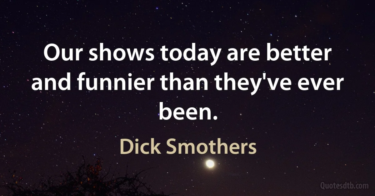 Our shows today are better and funnier than they've ever been. (Dick Smothers)