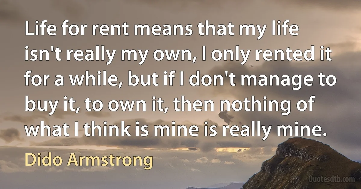 Life for rent means that my life isn't really my own, I only rented it for a while, but if I don't manage to buy it, to own it, then nothing of what I think is mine is really mine. (Dido Armstrong)