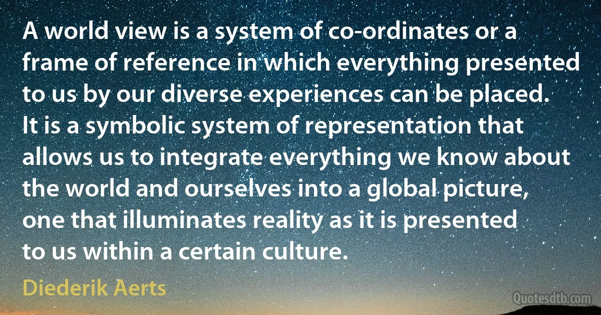 A world view is a system of co-ordinates or a frame of reference in which everything presented to us by our diverse experiences can be placed. It is a symbolic system of representation that allows us to integrate everything we know about the world and ourselves into a global picture, one that illuminates reality as it is presented to us within a certain culture. (Diederik Aerts)